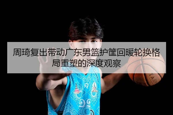 周琦复出带动广东男篮护筐回暖轮换格局重塑的深度观察